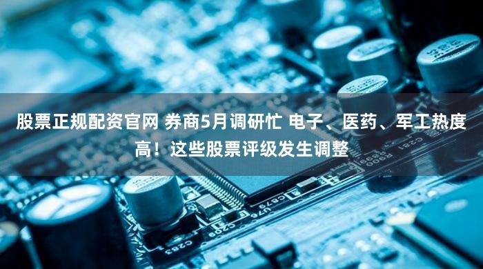 股票正规配资官网 券商5月调研忙 电子、医药、军工热度高！这些股票评级发生调整