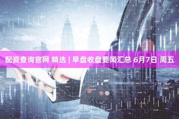 配资查询官网 精选 | 早盘收盘要闻汇总 6月7日 周五
