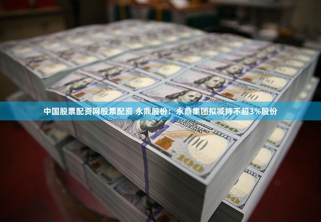 中国股票配资网股票配资 永鼎股份：永鼎集团拟减持不超3%股份