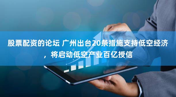 股票配资的论坛 广州出台20条措施支持低空经济，将启动低空产业百亿授信