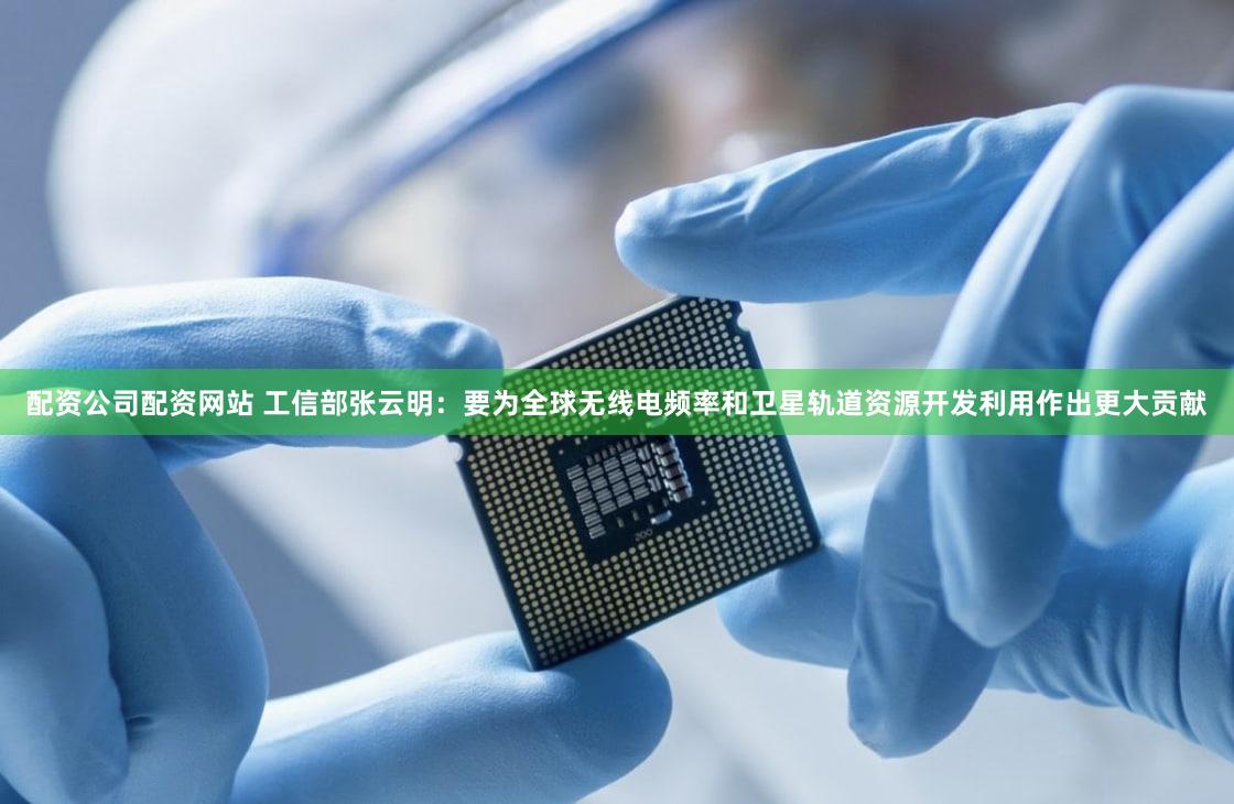 配资公司配资网站 工信部张云明：要为全球无线电频率和卫星轨道资源开发利用作出更大贡献