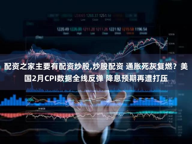 配资之家主要有配资炒股,炒股配资 通胀死灰复燃？美国2月CPI数据全线反弹 降息预期再遭打压