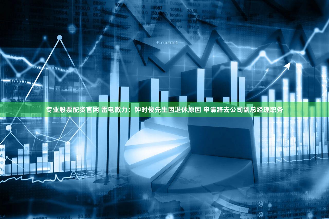 专业股票配资官网 雷电微力：钟时俊先生因退休原因 申请辞去公司副总经理职务
