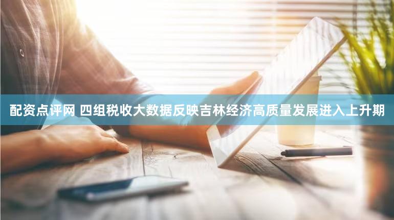 配资点评网 四组税收大数据反映吉林经济高质量发展进入上升期