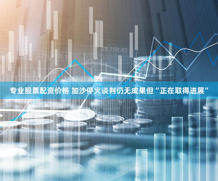 专业股票配资价格 加沙停火谈判仍无成果但“正在取得进展”