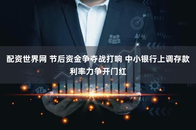 配资世界网 节后资金争夺战打响 中小银行上调存款利率力争开门红