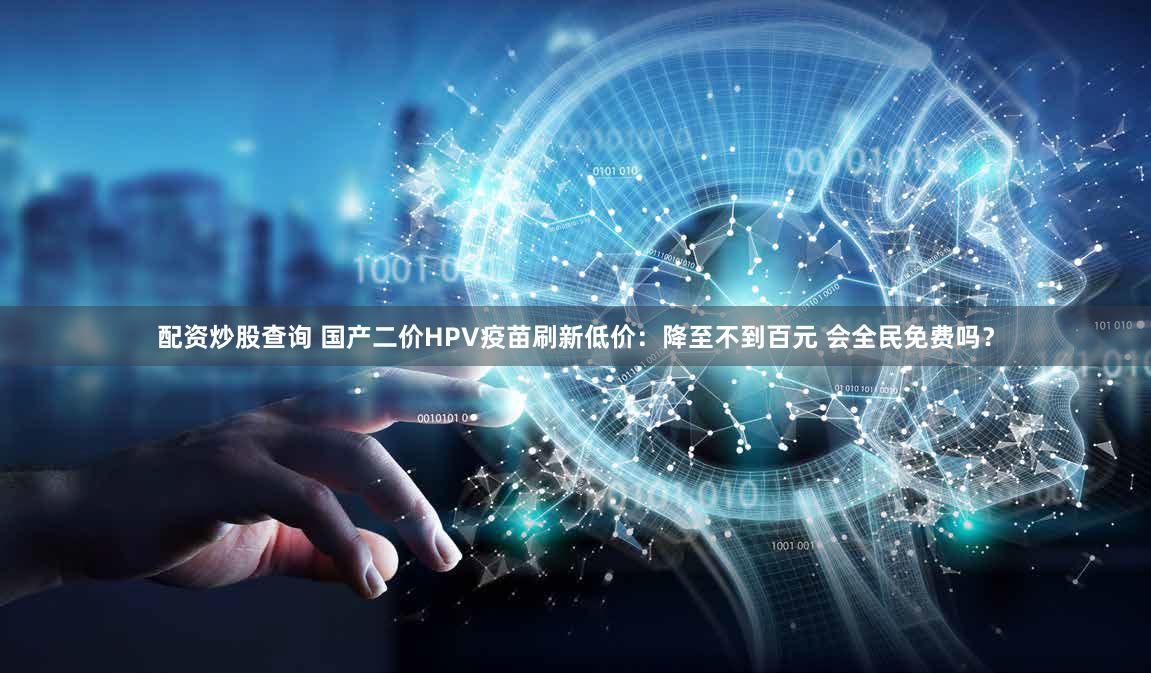 配资炒股查询 国产二价HPV疫苗刷新低价：降至不到百元 会全民免费吗？