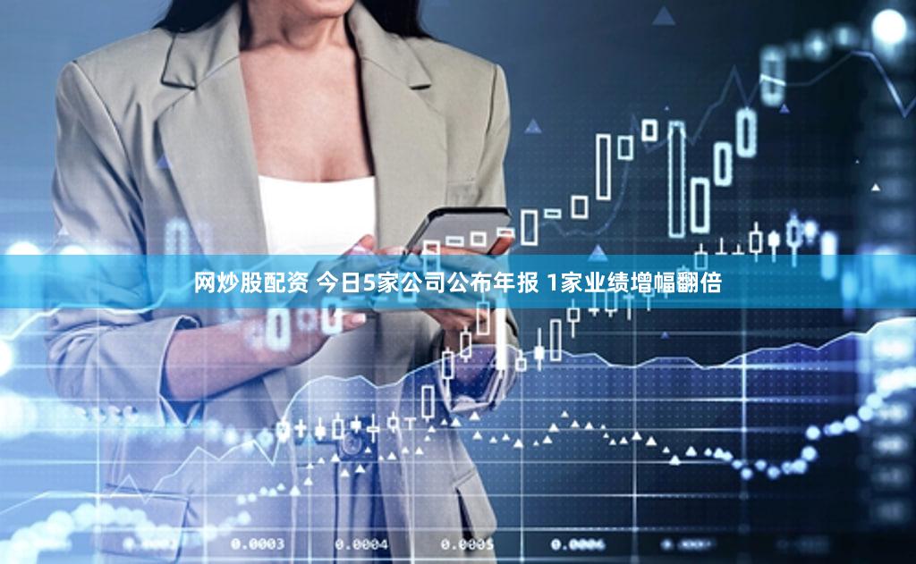 网炒股配资 今日5家公司公布年报 1家业绩增幅翻倍