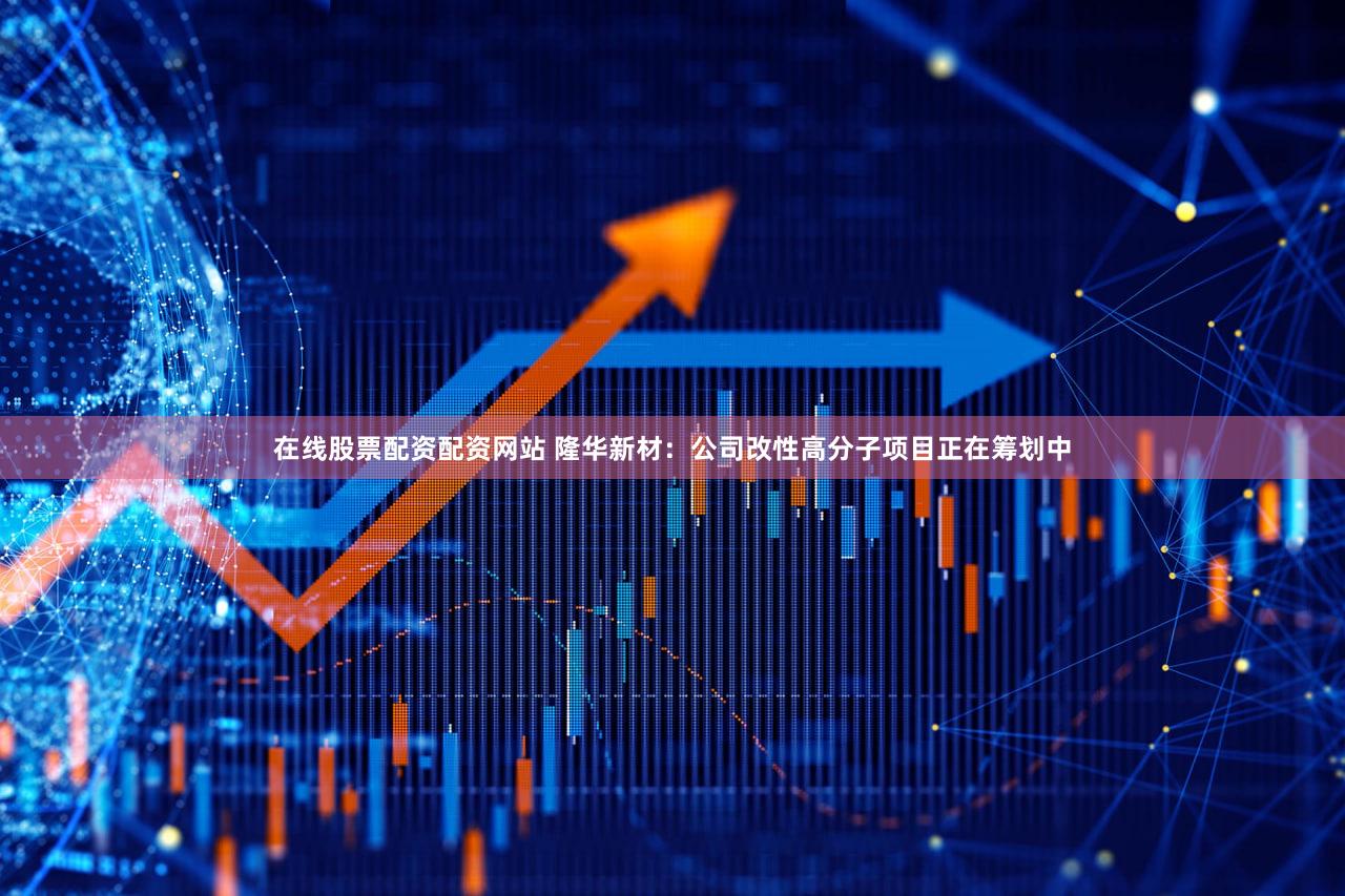 在线股票配资配资网站 隆华新材：公司改性高分子项目正在筹划中