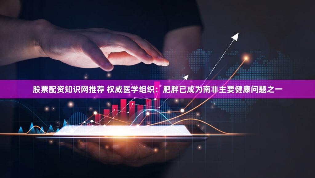 股票配资知识网推荐 权威医学组织：肥胖已成为南非主要健康问题之一