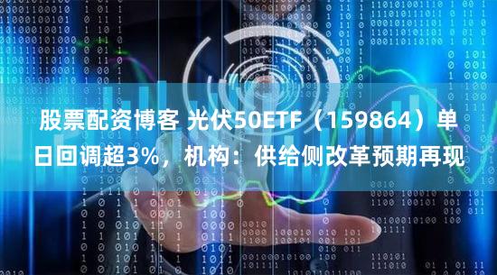 股票配资博客 光伏50ETF（159864）单日回调超3%，机构：供给侧改革预期再现