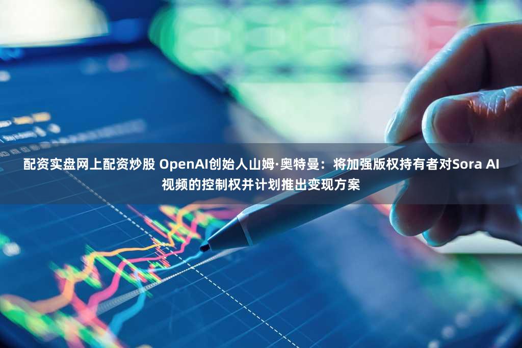 配资实盘网上配资炒股 OpenAI创始人山姆·奥特曼：将加强版权持有者对Sora AI视频的控制权并计划推出变现方案