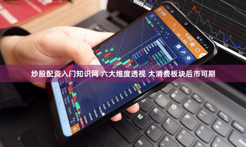 炒股配资入门知识网 六大维度透视 大消费板块后市可期