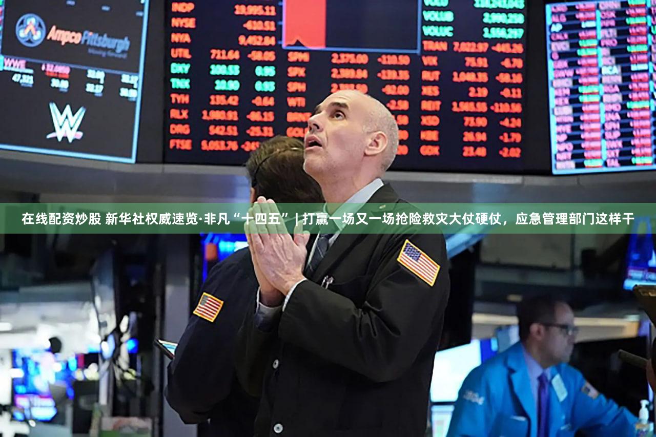 在线配资炒股 新华社权威速览·非凡“十四五” | 打赢一场又一场抢险救灾大仗硬仗，应急管理部门这样干