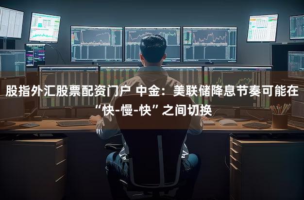 股指外汇股票配资门户 中金:美联储降息节奏可能在“快-慢-快”之间切换