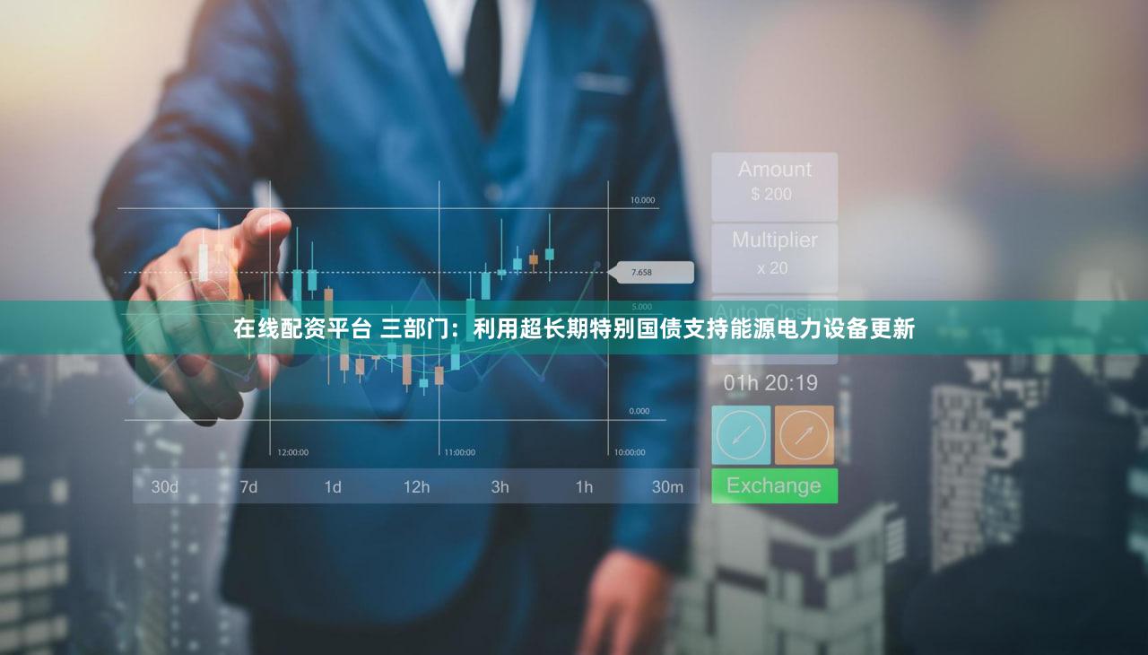 在线配资平台 三部门：利用超长期特别国债支持能源电力设备更新