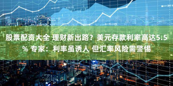 股票配资大全 理财新出路？美元存款利率高达5.5% 专家：利率虽诱人 但汇率风险需警惕