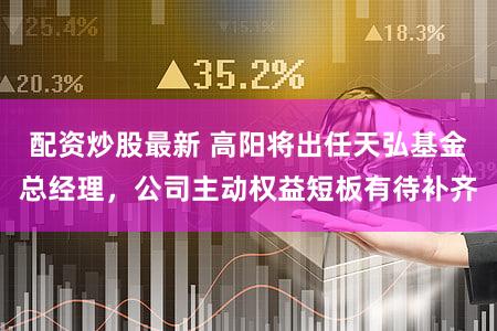 配资炒股最新 高阳将出任天弘基金总经理，公司主动权益短板有待补齐