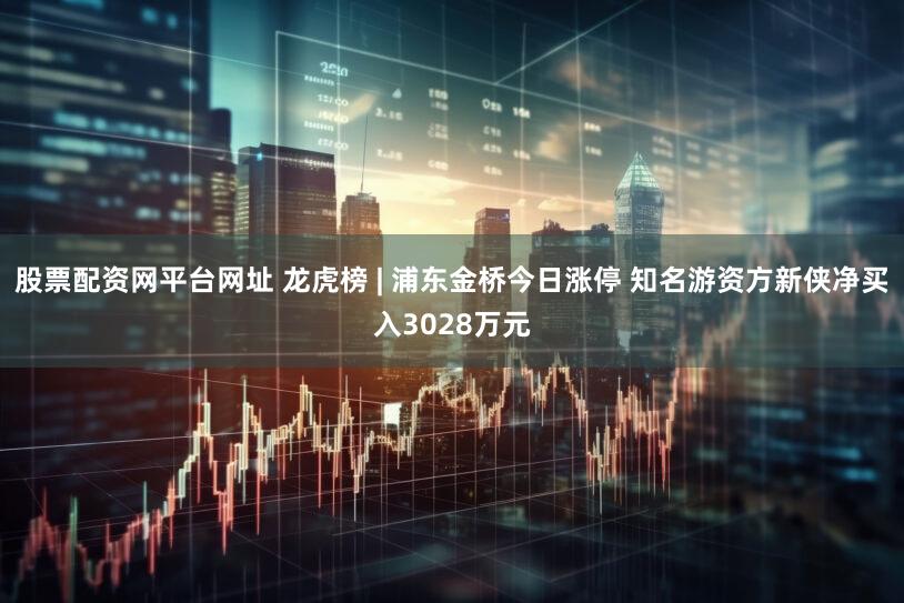 股票配资网平台网址 龙虎榜 | 浦东金桥今日涨停 知名游资方新侠净买入3028万元
