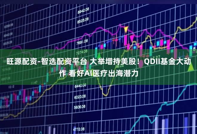旺源配资-智选配资平台 大举增持美股！QDII基金大动作 看好AI医疗出海潜力