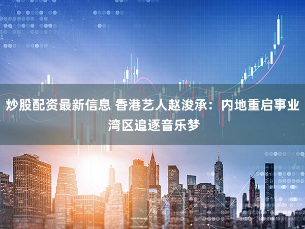 炒股配资最新信息 香港艺人赵浚承:内地重启事业 湾区追逐音乐梦