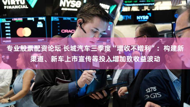 专业股票配资论坛 长城汽车三季度“增收不增利”：构建新渠道、新车上市宣传等投入增加致收益波动