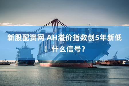 新股配资网 AH溢价指数创5年新低！什么信号？