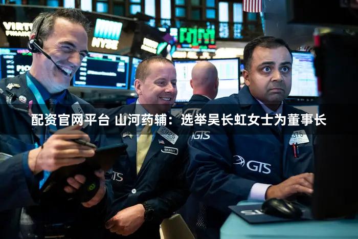 配资官网平台 山河药辅：选举吴长虹女士为董事长