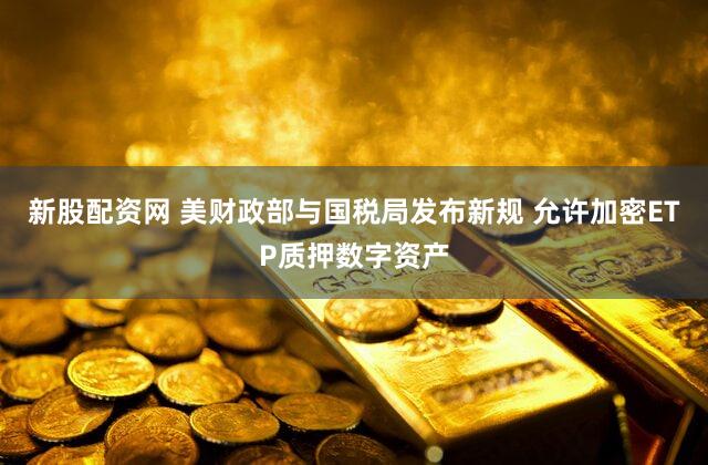 新股配资网 美财政部与国税局发布新规 允许加密ETP质押数字资产