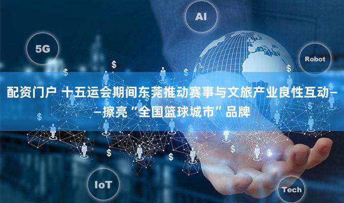 配资门户 十五运会期间东莞推动赛事与文旅产业良性互动——擦亮“全国篮球城市”品牌