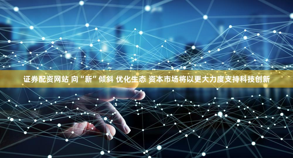 证券配资网站 向“新”倾斜 优化生态 资本市场将以更大力度支持科技创新