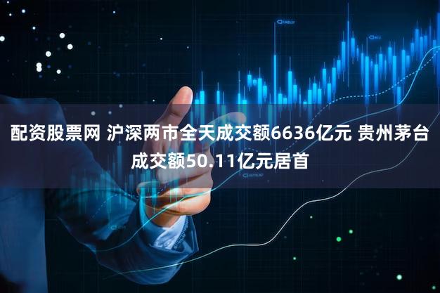 配资股票网 沪深两市全天成交额6636亿元 贵州茅台成交额50.11亿元居首