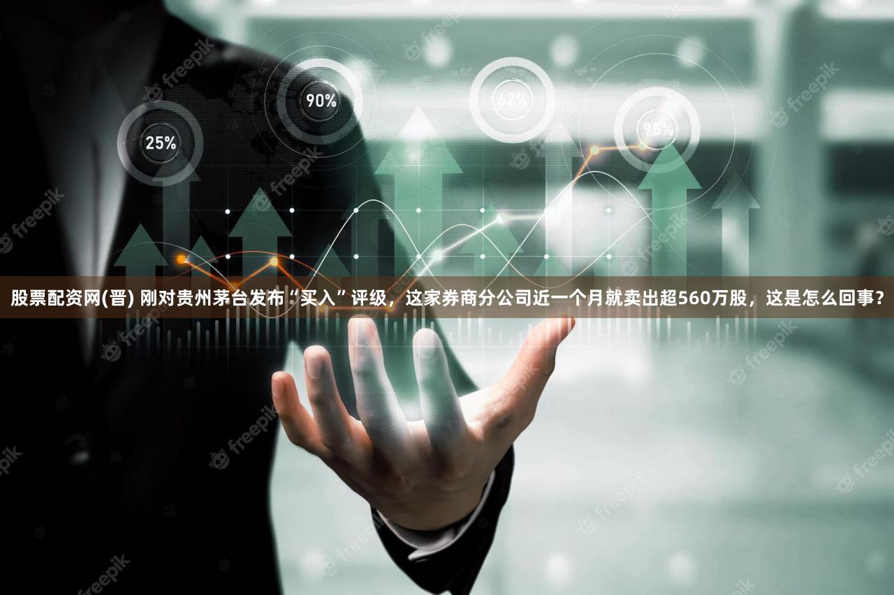 股票配资网(晋) 刚对贵州茅台发布“买入”评级,这家券商分公司近一个月就卖出超560万股,这是怎么回事?