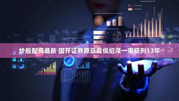 炒股配资最新 国开证券原总裁侯绍泽一审获刑13年