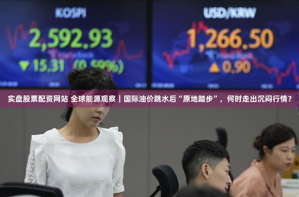 实盘股票配资网站 全球能源观察|国际油价跳水后“原地踏步”,何时走出沉闷行情?