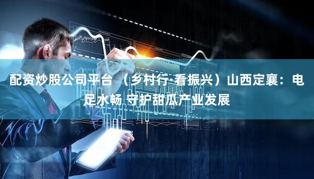 配资炒股公司平台 （乡村行·看振兴）山西定襄：电足水畅 守护甜瓜产业发展