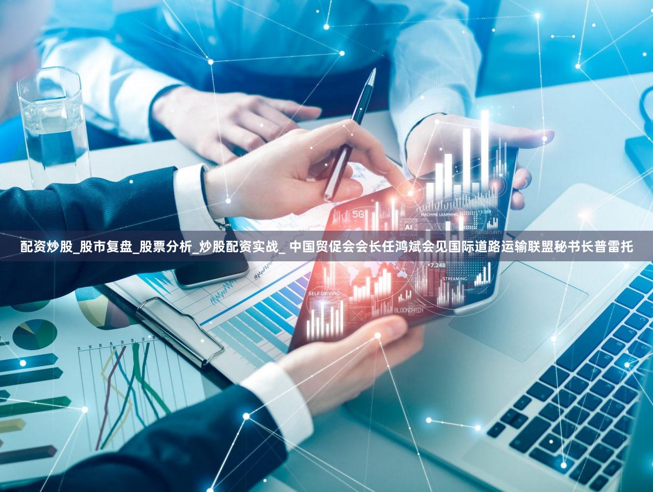 配资炒股_股市复盘_股票分析_炒股配资实战_ 中国贸促会会长任鸿斌会见国际道路运输联盟秘书长普雷托