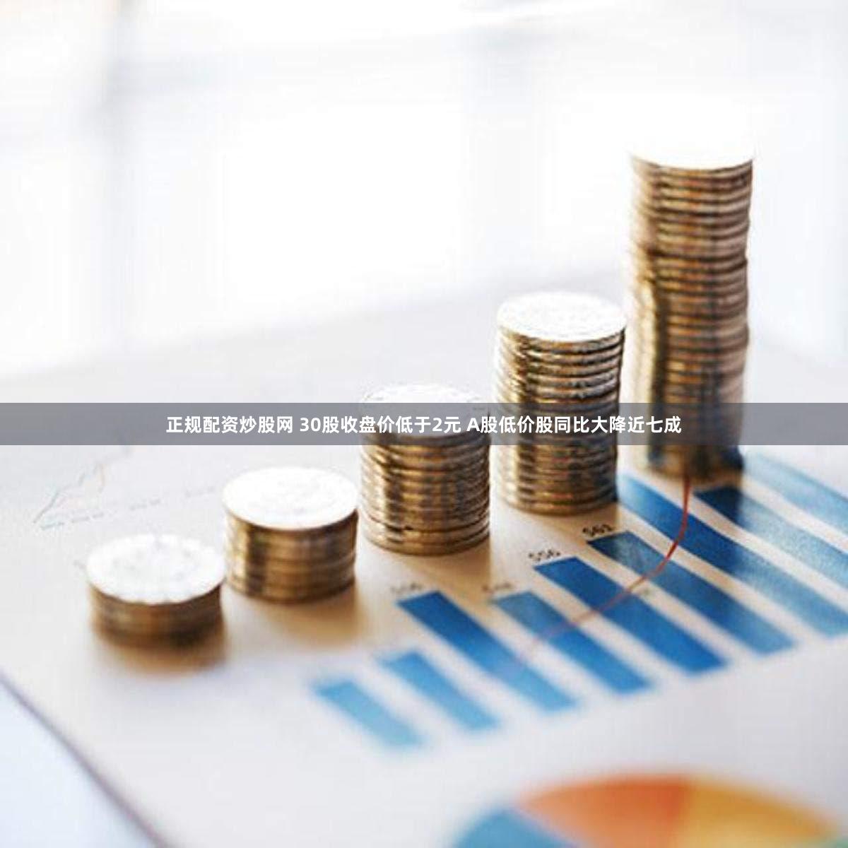 正规配资炒股网 30股收盘价低于2元 A股低价股同比大降近七成