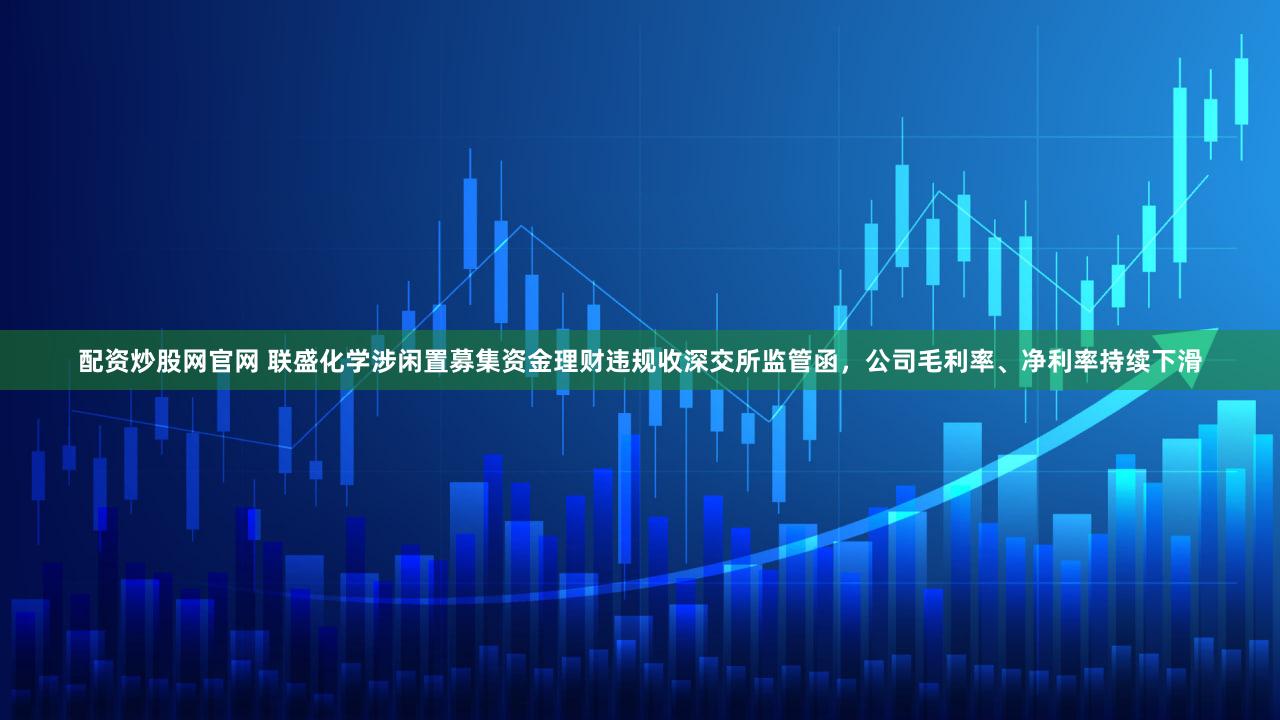 配资炒股网官网 联盛化学涉闲置募集资金理财违规收深交所监管函,公司毛利率、净利率持续下滑