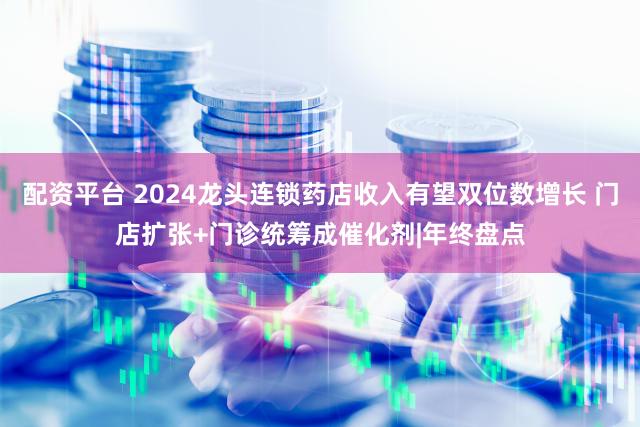 配资平台 2024龙头连锁药店收入有望双位数增长 门店扩张+门诊统筹成催化剂|年终盘点