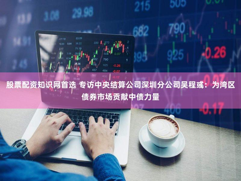 股票配资知识网首选 专访中央结算公司深圳分公司吴程彧:为湾区债券市场贡献中债力量