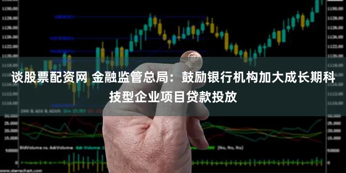 谈股票配资网 金融监管总局:鼓励银行机构加大成长期科技型企业项目贷款投放