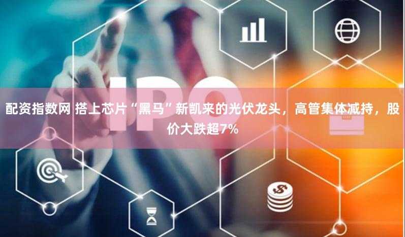 配资指数网 搭上芯片“黑马”新凯来的光伏龙头,高管集体减持,股价大跌超7%