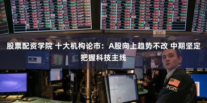 股票配资学院 十大机构论市：A股向上趋势不改 中期坚定把握科技主线