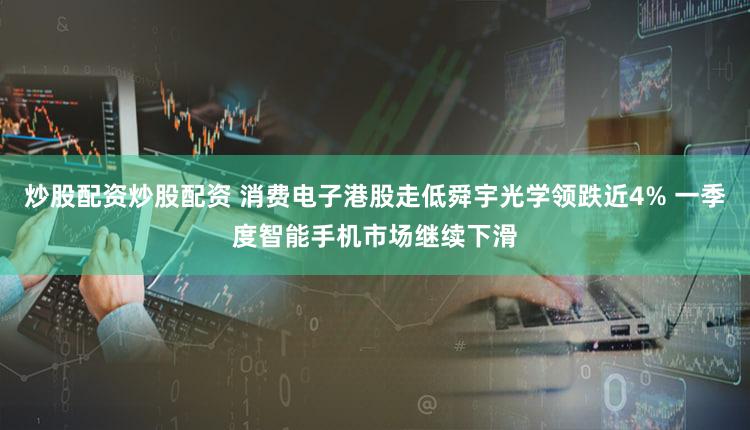 炒股配资炒股配资 消费电子港股走低舜宇光学领跌近4% 一季度智能手机市场继续下滑