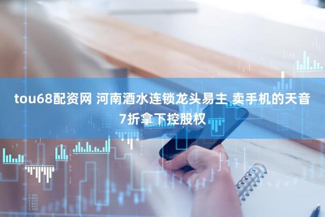 tou68配资网 河南酒水连锁龙头易主 卖手机的天音7折拿下控股权