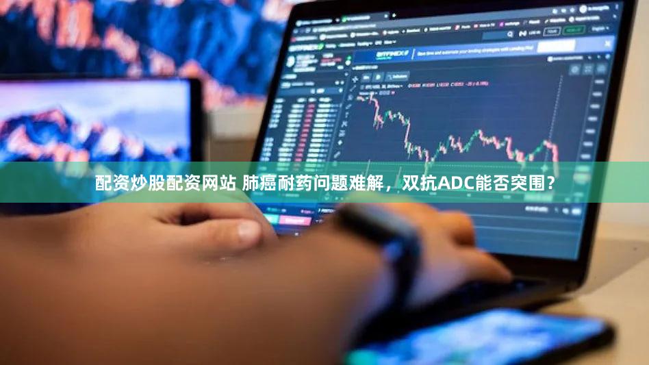 配资炒股配资网站 肺癌耐药问题难解,双抗ADC能否突围?