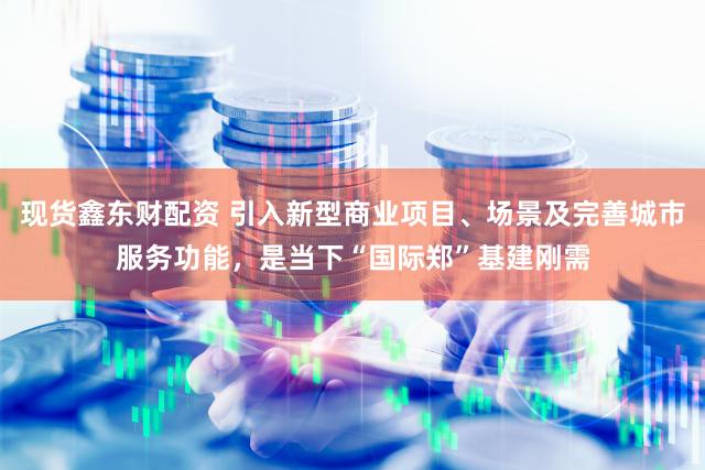 现货鑫东财配资 引入新型商业项目、场景及完善城市服务功能，是当下“国际郑”基建刚需