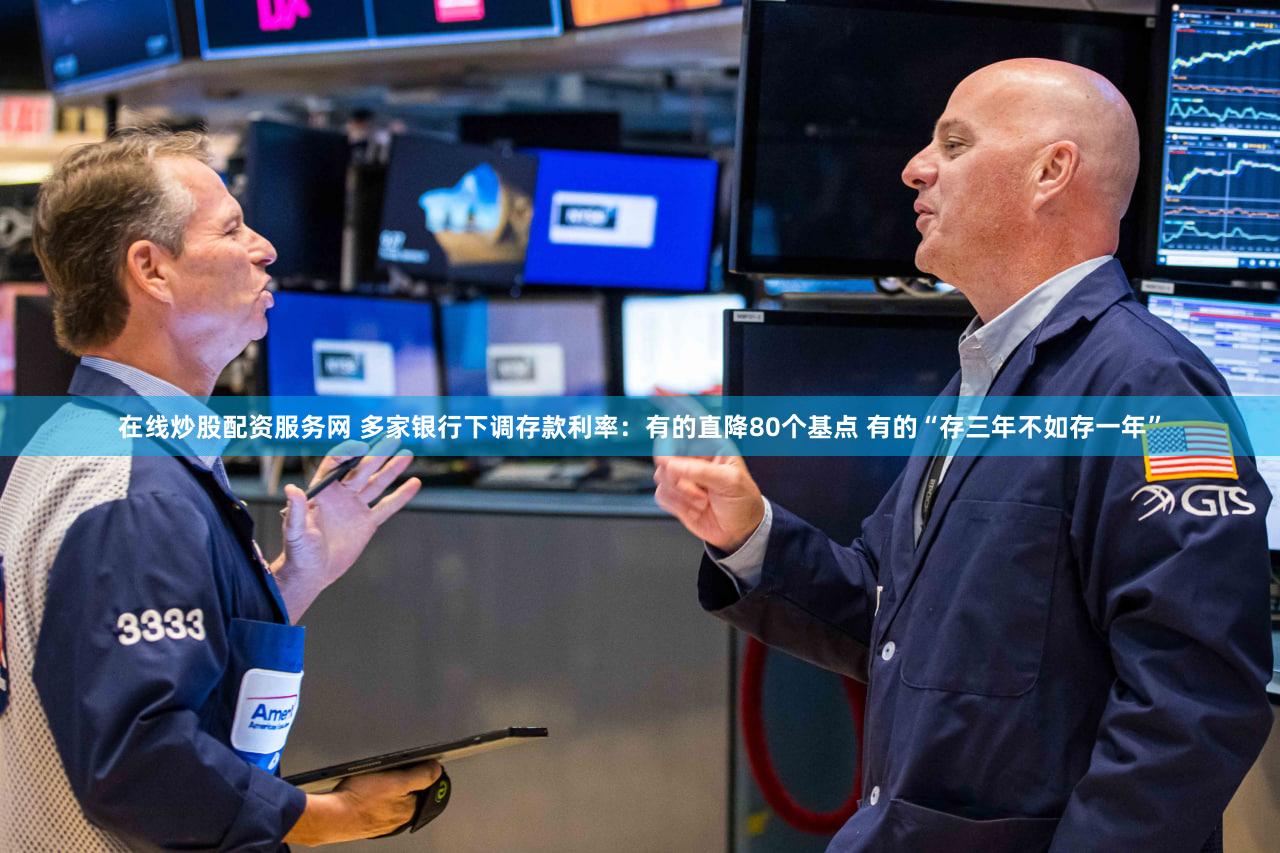 在线炒股配资服务网 多家银行下调存款利率：有的直降80个基点 有的“存三年不如存一年”