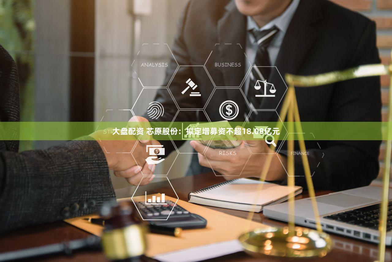 大盘配资 芯原股份：拟定增募资不超18.08亿元